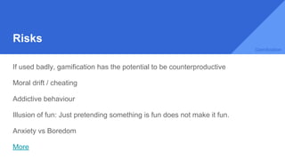 Risks
If used badly, gamification has the potential to be counterproductive
Moral drift / cheating
Addictive behaviour
Illusion of fun: Just pretending something is fun does not make it fun.
Anxiety vs Boredom
More
Gamification
 