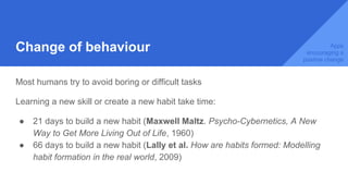 Change of behaviour
Most humans try to avoid boring or difficult tasks
Learning a new skill or create a new habit take time:
● 21 days to build a new habit (Maxwell Maltz. Psycho-Cybernetics, A New
Way to Get More Living Out of Life, 1960)
● 66 days to build a new habit (Lally et al. How are habits formed: Modelling
habit formation in the real world, 2009)
Apps
encouraging a
positive change
 