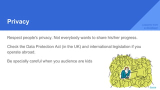 Privacy
Respect people's privacy. Not everybody wants to share his/her progress.
Check the Data Protection Act (in the UK) and international legislation if you
operate abroad.
Be specially careful when you audience are kids
Lessons from
a developer
Source
 