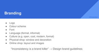 Branding
● Logo
● Colour scheme
● Font
● Language (formal, informal)
● Culture (e.g. open, cool, modern, formal)
● Physical shop: window and decoration
● Online shop: layout and images
“Inconsistency is a brand killer” → Design brand guidelines
Introduction
 