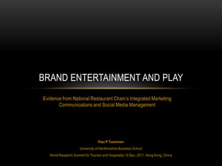 BRAND ENTERTAINMENT AND PLAY
Evidence from National Restaurant Chain’s Integrated Marketing
       Communications and Social Media Management




                                  Pasi P Tuominen
                      University of Hertfordshire Business School
   World Research Summit for Tourism and Hospitality 13 Dec, 2011, Hong Kong, China
 