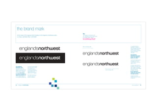 the brand mark
At the heart of the regional brand identity is the England’s Northwest mark,
a unique, specially drawn namestyle.

The England’s Northwest mark
and messages must be reproduced
from digital master artwork.
Do not attempt to create your
own brand/message versions.

To support the brand
namestyle, a system of
brand messages has been
created. These take the
form of prefixes and affixes
added to the brand
namestyle.

Brand message prefix

The England’s
Northwest mark must
not be used without a
prefix or an affix.
The full set of these brand
messages and how to
choose them is shown on
pages 6 and 7.

The England’s
Northwest mark
The brand mark must
always be reproduced from
digital master artwork and
must never be modified
in any way. Do not try
to re-draw it, separate or
adjust any elements of it.
It must always appear on
an uncluttered background

04

or colour to ensure clarity.
The mark does not exist
as a typeface so it
cannot be recreated or
have additional elements
added which would
detract from its integrity.
The mark should never
be used as part of a
phrase or sentence.

Brand message affix

The brand mark and all of
its prefixes and affixes have
been created as specially
drawn digital master artwork
and must never be
modified in any way.
Do not attempt to
create your own brand
message versions.
A directory of all the
available artwork is shown
on page 20.

brand guidelines

05

 