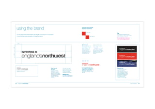 using the brand

Corporate Colour Palette
(England’s Northwest)

PMS 1797

To ensure that the brand retains its integrity and impact it is important
to set out the basic principles of using the brand.

94m 94y 6k

The England’s Northwest mark
and messages must be reproduced
from digital master artwork.
Do not attempt to create your
own brand/message versions.

1 unit

1 unit

1 unit

Brand colours
The corporate colour for
the England’s Northwest
brand is Pantone 1
797.
Where the England’s
Northwest brand is
used as a secondary or
supporting brand, it is
accepted that most

users will need to work
within their own corporate
colour palette.
Appropriate mid to dark
toned colours should be
used to ensure confidence,
strength and clarity. Light or
pastel tones should be
avoided.

Corporate colour

Minimum size 30mm

08

Clear zone for
the brand
The brand must be
positioned in its own
clear space, standing
apart from other images
and text. It must therefore
be surrounded by a
minimum clear zone
as shown.

The clear zone helps
protect the trade mark
status of the brand and
ensures it is always
displayed to best effect.
Minimum size
The minimum reproduction
size for the mark is 30mm.

It is acceptable for users
to reproduce the England’s
Northwest mark within
their own corporate colour
palette.

White-out use
The brand may be used
white-out of black or
other appropriate colours or
even photographic imagery.
Where photography is used
ensure that the background
to the logo is uncluttered
and provides enough
contrast to ensure clarity.

brand guidelines

09

 