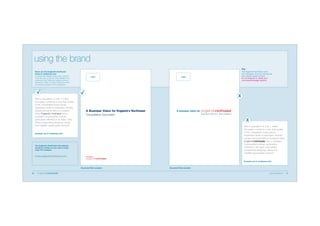 using the brand
Never use the England’s Northwest
brand in continuous text
To protect the integrity of the mark, it should
never be used as part of a title, headline or in
continuous text. Where the region’s name is
included in a title or in text, it should be set in
the standard typeface for the publication.

With a population of over 7 million,
the region combines a very high quality
of life, competitive house prices,
impressive levels of education, friendly
people and good links to European
cities. England’s Northwest has a
confident, cosmopolitan outlook,
particularly reflected in its major cities
where outstanding shopping, dining
and nightlife opportunities abound.

Logo

The England’s Northwest mark
and messages must be reproduced
from digital master artwork.
Do not attempt to create your
own brand/message versions.

Logo

X

A Business Vision for England’s Northwest

A business vision for
Consultation Document

Consultation Document

X
With a population of over 7 million,
the region combines a very high quality
of life, competitive house prices,
impressive levels of education, friendly
people and good links to European cities.
has a confident,
cosmopolitan outlook, particularly
reflected in its major cities where
outstanding shopping, dining and
nightlife opportunities abound.

Example use in continuous text

The England’s Northwest web address
should be written as one word in body
copy. For example:

www.englandsnorthwest.com
Example use in continuous text

Document title example
10

Document title example
brand guidelines

11

 