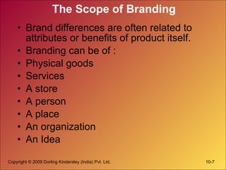The Scope of Branding Brand differences are often related to attributes or benefits of product itself. Branding can be of : Physical goods Services A store A person A place An organization An Idea 