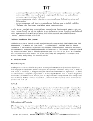 •   A company will enjoy reduced marketing costs because of consumer brand awareness and loyalty.
    •   A company will have more trade leverage in bargaining with distributors and retailers because
        consumers expect them to carry the brand.
    •   A company can charge a higher price than its competitors because the brand is perceived as of
        higher quality.
    •   A company can more easily launch extensions because the brand name carries high credibility.
    •   The brand offers the company some defense against price competition.

In other words, a brand will allow a company larger margins because the consumer is less price conscious,
reduce expenses through cost effective marketing activity, and generate revenue through increased sales and
higher price margins, all the while strengthening the brand’s competitive position by building the
consumer’s positive perception of the brand.

Building a Brand in the Wine Industry

Building brand equity in the wine industry is particularly difficult yet necessary. In California alone, there
are more than 1,000 wineries and 5,000 brands.viii By building equity a brand will stand out from its
competition. In making a brand recognizable, and developing a relationship with consumers, the decision
making process for wine purchases becomes simpler and more direct for the consumer. To attempt to break
free from the plethora of wines in the industry there are many topics that can and should be addressed to
make a brand stand out from the rest. This section breaks down the development of a brand into three
sections: creating, strengthening, and evaluating a brand.

1. Creating the Brand

Know the Company

Building brand equity is not a marketing effort. Branding should be taken on by the entire organization;
from the people that harvest the grapes, to the person that pours the wine in the tasting room, to the trade
show liaison, to salespeople, to every person in every functional department in the organization. The brand
is a reflection of the winery that has given birth to it, and every effort that is taken to produce and promote
it should be done with the vision, mission, goals, and objectives of the winery in mind. If the winery has no
mission or vision the brand will have no direction. Communication to consumers will be inconsistent and
the brand will likely fail.

Set Goals

In the development of a brand, developing goals provides the future basis (foundation) for evaluating that
brand. These goals are not typical goals like those that would be included in a business or marketing plan,
e.g., hitting a targeted revenue amount, profit margin, market share, etc. Brand goals may include topics
such as achieving a certain level of brand loyalty, brand name/mark awareness, perceived quality, and/or
sundry brand associations. Initial surveys and analyses can provide a benchmark to rate these values. The
evaluation of these values will be addressed later in the essay.

Differentiation and Positioning

Why should anyone buy one wine over another? Is there something special about one that is not a part of
the other? Maybe there is something about the service offered or an experience the winery has established.

                                      Wine Sales and Marketing Consultants
   P.O. Box 1879, Healdsburg, CA 95448 USA !" Tel: [707] 433.3671 !" Fax: [707] 433.9764 !" www.marketingwine.com
 