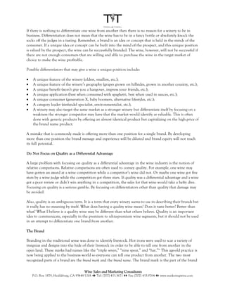 If there is nothing to differentiate one wine from another then there is no reason for a winery to be in
business. Differentiation does not mean that the wine has to be in a fancy bottle or absolutely knock the
socks off the judges in a tasting. Remember, a brand is an idea or concept that is held in the minds of the
consumer. If a unique idea or concept can be built into the mind of the prospect, and this unique position
is valued by the prospect, the wine can be successfully branded. The wine, however, will not be successful if
there are not enough consumers that are willing and able to purchase the wine in the target market of
choice to make the wine profitable.

Possible differentiators that may give a wine a unique position include:

•   A unique feature of the winery (oldest, smallest, etc.);
•   A unique feature of the winery’s geography (grapes grown on hillsides, grown in another country, etc.);
•   A unique benefit (won’t give you a hangover, impress your friends, etc.);
•   A unique application (best when consumed with spaghetti, best when used in sauces, etc.);
•   A unique consumer (generation X, baby boomers, alternative lifestyles, etc.);
•   A category leader (zinfandel specialist, environmentalist, etc.);
•   A winery may also target the same market as a stronger winery but differentiate itself by focusing on a
    weakness the stronger competitor may have that the market would identify as valuable. This is often
    done with generic products by offering an almost identical product but capitalizing on the high price of
    the brand name product.

A mistake that is commonly made is offering more than one position for a single brand. By developing
more than one position the brand message and experience will be diluted and brand equity will not reach
its full potential.

Do Not Focus on Quality as a Differential Advantage

A large problem with focusing on quality as a differential advantage in the wine industry is the notion of
relative comparisons. Relative comparisons are often used to convey quality. For example, one wine may
have gotten an award at a wine competition while a competitor’s wine did not. Or maybe one wine got five
stars by a wine judge while the competition got three stars. If quality was a differential advantage and a wine
got a poor review or didn’t win anything in a competition, the sales for that wine would take a hefty dive.
Focusing on quality is a serious gamble. By focusing on differentiators other than quality that damage may
be avoided.

Also, quality is an ambiguous term. It is a term that every winery seems to use in describing their brands but
it really has no meaning by itself. What does having a quality wine mean? Does it taste better? Better than
what? What I believe is a quality wine may be different than what others believe. Quality is an important
idea to communicate, especially in the premium to ultra-premium wine segments, but it should not be used
in an attempt to differentiate one brand from another.

The Brand

Branding in the traditional sense was done to identify livestock. Hot irons were used to scar a variety of
insignias and designs into the hide of their livestock in order to be able to tell one from another in the
open land. These marks had names like the “triple seven,” “nine spear,” and “hat.”ix This age-old practice is
now being applied to the business world so everyone can tell one product from another. The two most
recognized parts of a brand are the brand mark and the brand name. The brand mark is the part of the brand

                                       Wine Sales and Marketing Consultants
    P.O. Box 1879, Healdsburg, CA 95448 USA !" Tel: [707] 433.3671 !" Fax: [707] 433.9764 !" www.marketingwine.com
 
