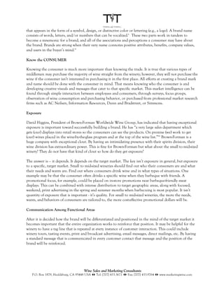 that appears in the form of a symbol, design, or distinctive color or lettering (e.g., a logo). A brand name
consists of words, letters, and/or numbers that can be vocalized.x These two parts work in tandem to
become a mnemonic for a brand, and all of the associations and perceptions a consumer may have about
the brand. Brands are strong when their very name connotes positive attributes, benefits, company values,
and users in the buyer’s mind.xi

Know the CONSUMER

Knowing the consumer is much more important than knowing the trade. It is true that various types of
middlemen may purchase the majority of wine straight from the winery; however, they will not purchase the
wine if the consumer isn’t interested in purchasing it in the first place. All efforts at creating a brand mark
and name should be done with the consumer in mind. That means knowing who the consumer is and
developing creative visuals and messages that cater to that specific market. This market intelligence can be
found through simple interaction between employees and consumers, through surveys, focus groups,
observation of wine consumption and purchasing behavior, or purchased from professional market research
firms such as AC Neilsen, Information Resources, Dunn and Bradstreet, or Simmons.

Exposure

David Higgins, President of Brown-Forman Worldwide Wine Group, has indicated that having exceptional
exposure is important toward successfully building a brand. He has “a very large sales department which
gets (our) displays into retail stores so the consumers can see the products. On premise (we) work to get
(our) wines placed in the wine-by-the-glass program and at the top of the wine list.”xii Brown-Forman is a
huge company with exceptional clout. By having an intimidating presence with their spirits division, their
wine division has extraordinary power. This is fine for Brown-Forman but what about the small to mid-sized
winery? They do not have that kind of clout so how do they get exposure?

The answer is – it depends. It depends on the target market. The key isn’t exposure in general, but exposure
to a specific, target market. Small to mid-sized wineries should find out who their consumers are and what
their needs and wants are. Find out where consumers drink wine and in what types of situations. One
example may be that the consumer often drinks a specific wine when they barbeque with friends. A
promotional focus, for example, could be placed on in-store promotions near barbeque-friendly meat
displays. This can be combined with intense distribution to target geographic areas, along with focused,
weekend, print advertising in the spring and summer months when barbecuing is most popular. It isn’t
quantity of exposure that is important - it’s quality. For small to mid-sized wineries, the more the needs,
wants, and behaviors of consumers are tailored to, the more cost-effective promotional dollars will be.

Communication Among Functional Areas

After it is decided how the brand will be differentiated and positioned in the mind of the target market it
becomes important that the entire organization works to reinforce that position. It may be helpful for the
winery to have a tag line that is repeated at every instance of customer interaction. This could include
winery tours, tasting events, print and broadcast advertising, email messages, direct mailings, etc. By having
a standard message that is communicated in every customer contact that message and the position of the
brand will be reinforced.




                                      Wine Sales and Marketing Consultants
   P.O. Box 1879, Healdsburg, CA 95448 USA !" Tel: [707] 433.3671 !" Fax: [707] 433.9764 !" www.marketingwine.com
 