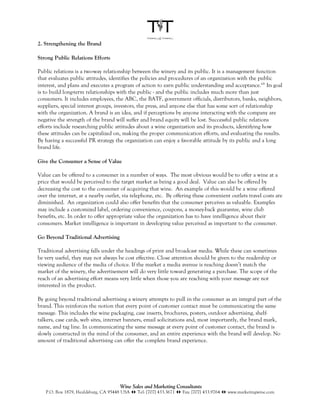 2. Strengthening the Brand

Strong Public Relations Efforts

Public relations is a two-way relationship between the winery and its public. It is a management function
that evaluates public attitudes, identifies the policies and procedures of an organization with the public
interest, and plans and executes a program of action to earn public understanding and acceptance.xiii Its goal
is to build long-term relationships with the public - and the public includes much more than just
consumers. It includes employees, the ABC, the BATF, government officials, distributors, banks, neighbors,
suppliers, special interest groups, investors, the press, and anyone else that has some sort of relationship
with the organization. A brand is an idea, and if perceptions by anyone interacting with the company are
negative the strength of the brand will suffer and brand equity will be lost. Successful public relations
efforts include researching public attitudes about a wine organization and its products, identifying how
these attitudes can be capitalized on, making the proper communication efforts, and evaluating the results.
By having a successful PR strategy the organization can enjoy a favorable attitude by its public and a long
brand life.

Give the Consumer a Sense of Value

Value can be offered to a consumer in a number of ways. The most obvious would be to offer a wine at a
price that would be perceived to the target market as being a good deal. Value can also be offered by
decreasing the cost to the consumer of acquiring that wine. An example of this would be a wine offered
over the internet, at a nearby outlet, via telephone, etc. By offering these convenient outlets travel costs are
diminished. An organization could also offer benefits that the consumer perceives as valuable. Examples
may include a customized label, ordering convenience, coupons, a money-back guarantee, wine club
benefits, etc. In order to offer appropriate value the organization has to have intelligence about their
consumers. Market intelligence is important in developing value perceived as important to the consumer.

Go Beyond Traditional Advertising

Traditional advertising falls under the headings of print and broadcast media. While these can sometimes
be very useful, they may not always be cost effective. Close attention should be given to the readership or
viewing audience of the media of choice. If the market a media avenue is reaching doesn’t match the
market of the winery, the advertisement will do very little toward generating a purchase. The scope of the
reach of an advertising effort means very little when those you are reaching with your message are not
interested in the product.

By going beyond traditional advertising a winery attempts to pull in the consumer as an integral part of the
brand. This reinforces the notion that every point of customer contact must be communicating the same
message. This includes the wine packaging, case inserts, brochures, posters, outdoor advertising, shelf-
talkers, case cards, web sites, internet banners, email solicitations and, most importantly, the brand mark,
name, and tag line. In communicating the same message at every point of customer contact, the brand is
slowly constructed in the mind of the consumer, and an entire experience with the brand will develop. No
amount of traditional advertising can offer the complete brand experience.




                                      Wine Sales and Marketing Consultants
   P.O. Box 1879, Healdsburg, CA 95448 USA !" Tel: [707] 433.3671 !" Fax: [707] 433.9764 !" www.marketingwine.com
 