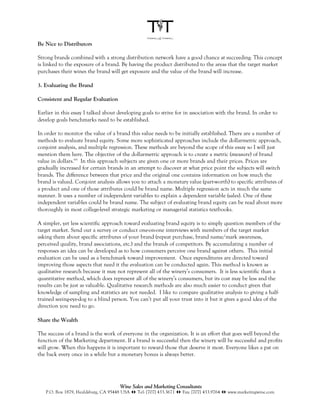 Be Nice to Distributors

Strong brands combined with a strong distribution network have a good chance at succeeding. This concept
is linked to the exposure of a brand. By having the product distributed to the areas that the target market
purchases their wines the brand will get exposure and the value of the brand will increase.

3. Evaluating the Brand

Consistent and Regular Evaluation

Earlier in this essay I talked about developing goals to strive for in association with the brand. In order to
develop goals benchmarks need to be established.

In order to monitor the value of a brand this value needs to be initially established. There are a number of
methods to evaluate brand equity. Some more sophisticated approaches include the dollarmetric approach,
conjoint analysis, and multiple regression. These methods are beyond the scope of this essay so I will just
mention them here. The objective of the dollarmetric approach is to create a metric (measure) of brand
value in dollars.xvi In this approach subjects are given one or more brands and their prices. Prices are
gradually increased for certain brands in an attempt to discover at what price point the subjects will switch
brands. The difference between that price and the original one contains information on how much the
brand is valued. Conjoint analysis allows you to attach a monetary value (part-worth) to specific attributes of
a product and one of those attributes could be brand name. Multiple regression acts in much the same
manner. It uses a number of independent variables to explain a dependent variable (sales). One of these
independent variables could be brand name. The subject of evaluating brand equity can be read about more
thoroughly in most college-level strategic marketing or managerial statistics textbooks.

A simpler, yet less scientific approach toward evaluating brand equity is to simply question members of the
target market. Send out a survey or conduct one-on-one interviews with members of the target market
asking them about specific attributes of your brand (repeat purchase, brand name/mark awareness,
perceived quality, brand associations, etc.) and the brands of competitors. By accumulating a number of
responses an idea can be developed as to how consumers perceive one brand against others. This initial
evaluation can be used as a benchmark toward improvement. Once expenditures are directed toward
improving those aspects that need it the evaluation can be conducted again. This method is known as
qualitative research because it may not represent all of the winery’s consumers. It is less scientific than a
quantitative method, which does represent all of the winery’s consumers, but its cost may be less and the
results can be just as valuable. Qualitative research methods are also much easier to conduct given that
knowledge of sampling and statistics are not needed. I like to compare qualitative analysis to giving a half-
trained seeing-eye-dog to a blind person. You can’t put all your trust into it but it gives a good idea of the
direction you need to go.

Share the Wealth

The success of a brand is the work of everyone in the organization. It is an effort that goes well beyond the
function of the Marketing department. If a brand is successful then the winery will be successful and profits
will grow. When this happens it is important to reward those that deserve it most. Everyone likes a pat on
the back every once in a while but a monetary bonus is always better.




                                      Wine Sales and Marketing Consultants
   P.O. Box 1879, Healdsburg, CA 95448 USA !" Tel: [707] 433.3671 !" Fax: [707] 433.9764 !" www.marketingwine.com
 
