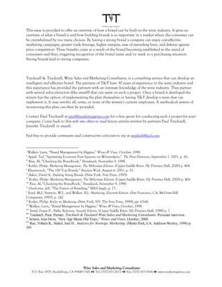 This essay is provided to offer an overview of how a brand can be built in the wine industry. It gives an
overview of what a brand is and how building brands is so important in a market where the consumer can
be overwhelmed by too many choices. By having a strong brand a company can enjoy cost-effective
marketing campaigns, greater trade leverage, higher margins, ease of extending lines, and defense against
price competition. These benefits come as a result of the brand becoming established in the mind of
consumers and thus, triggering recognition of the brand name and/or mark in a purchasing situation.
Strong brands lead to strong companies.



Tincknell & Tincknell, Wine Sales and Marketing Consultants, is a consulting service that can develop an
intelligent and effective brand. The partners of T&T have 30 years of experience in the wine industry and
this experience has provided the partners with an intimate knowledge of the wine industry. They partner
with several sub-contractors (like myself) that can assist on such a project. Once a brand is developed the
winery has the option of implementing the plan themselves or having T&T develop a team that can
implement it. It may involve all, some, or none of the winery’s current employees. A methodical system of
monitoring this plan can then be provided.

Contact Paul Tincknell at paul@marketingwine.com for a free quote for conducting such a project for your
company. Come back to this web site often to read future articles written by partners Paul Tincknell,
Jennifer Tincknell or myself.

Feel free to provide comments and constructive criticism to me at westlinb@aol.com.


i
   Walker, Larry, “Brand Management by Higgins,” Wines & Vines, October, 1998.
ii
    Appel, Ted, “Sputtering Economy Puts Squeeze on Winemakers,” The Press Democrat, September 1, 2001, p. A1.
iii
    Ries, Al, “Checking the Brandbook,” Brandweek, November 9, 1998.
iv
    Kotler, Philip. Marketing Management, The Millenium Edition. (Upper Saddle River, NJ: Prentice Hall, 2000) p. 404.
v
    Khermouch, “The 100 Top Brands,” Business Week, August 6, 2001, p. 51.
vi
    Aaker, David A.. Building Strong Brands. (New York: Free Press, 1995).
vii
     Kotler, Philip. Marketing Management, The Millenium Edition. (Upper Saddle River, NJ: Prentice Hall, 2000) p. 406
viii
     Ries, Al, “Checking the Brandbook,” Brandweek, November 9, 1998.
ix
    Ousborne, Jeff, “The Future of Branding,” MBA Jungle, p. 71.
x
    Etzel, M.J., Stanton, W.J., and Walker, B.J.. Marketing, Eleventh Edition. (San Francisco, CA: McGraw-Hill
Companies, 1997), p. 242
xi
    Kotler, Philip. Kotler on Marketing. (New York, NY: The Free Press, 1999), pp. 65-66
xii
     Walker, Larry, “Brand Management by Higgins,” Wines & Vines, October, 1998.
xiii
     Seitel, Fraser P.. Public Relations, Seventh Edition. (Upper Saddle River, NJ: Prentice Hall, 1998) p. 7
xiv
     Tincknell, Paul. Partner, Tincknell & Tincknell Wine Sales and Marketing Consultants. Personal interview.
xv
     Sexton, Jean Deitz, “New Age Meets Old Vines,” Wines and Vines, October, 2000.
xvi
     Rao, Vithala R., Stekel, Joel H.. Analysis for Strategic Marketing. (Menlo Park, CA: Addison-Wesley, 1998) p.
305




                                        Wine Sales and Marketing Consultants
     P.O. Box 1879, Healdsburg, CA 95448 USA !" Tel: [707] 433.3671 !" Fax: [707] 433.9764 !" www.marketingwine.com
 