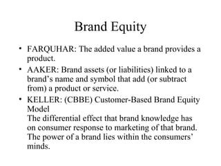 Brand Equity
• FARQUHAR: The added value a brand provides a
product.
• AAKER: Brand assets (or liabilities) linked to a
brand’s name and symbol that add (or subtract
from) a product or service.
• KELLER: (CBBE) Customer-Based Brand Equity
Model
The differential effect that brand knowledge has
on consumer response to marketing of that brand.
The power of a brand lies within the consumers’
minds.
 