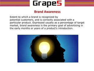 Brand Awareness
Extent to which a brand is recognized by
potential customers, and is correctly associated with a
particular product. Expressed usually as a percentage of target
market, brand awareness is the primary goal of advertising in
the early months or years of a product's introduction.
 