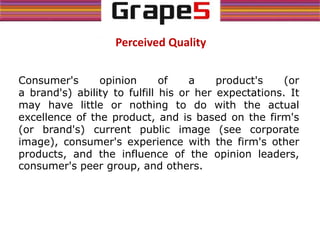 Perceived Quality
Consumer's opinion of a product's (or
a brand's) ability to fulfill his or her expectations. It
may have little or nothing to do with the actual
excellence of the product, and is based on the firm's
(or brand's) current public image (see corporate
image), consumer's experience with the firm's other
products, and the influence of the opinion leaders,
consumer's peer group, and others.
 