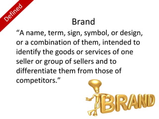 ed
fin
e
D

Brand

“A name, term, sign, symbol, or design,
or a combination of them, intended to
identify the goods or services of one
seller or group of sellers and to
differentiate them from those of
competitors.”

 