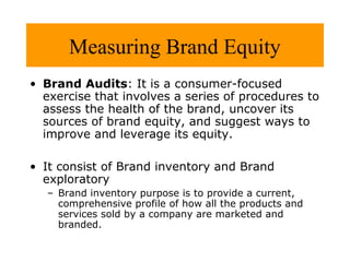Measuring Brand Equity
• Brand Audits: It is a consumer-focused
exercise that involves a series of procedures to
assess the health of the brand, uncover its
sources of brand equity, and suggest ways to
improve and leverage its equity.
• It consist of Brand inventory and Brand
exploratory
– Brand inventory purpose is to provide a current,
comprehensive profile of how all the products and
services sold by a company are marketed and
branded.

 