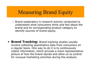 Measuring Brand Equity
– Brand exploratory is research activity conducted to
understand what consumers think and feel about the
brand and its corresponding product category to
identify sources of brand equity.

• Brand Tracking: Brand tracking studies usually

involve collecting quantitative data from consumers on
a regular basis. One way to do it is to continuously
collect information, which provide a more representative
picture of how the brand stands and allow us to control
for unusual marketing activities during the analysis.

 