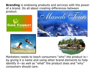 Branding is endowing products and services with the power
of a brand. Its all about creating differences between
product.

Marketers needs to teach consumers “who” the product is—
by giving it a name and using other brand elements to help
identify it—as well as “what” the product does and “why”
consumers should care.

 
