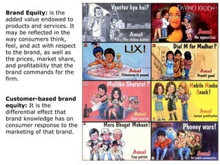 Brand Equity: is the
added value endowed to
products and services. It
may be reflected in the
way consumers think,
feel, and act with respect
to the brand, as well as
the prices, market share,
and profitability that the
brand commands for the
firm.
Customer-based brand
equity: It is the
differential effect that
brand knowledge has on
consumer response to the
marketing of that brand.

 
