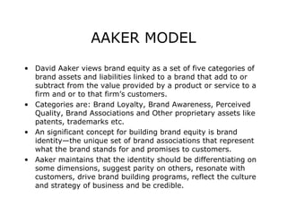 AAKER MODEL
• David Aaker views brand equity as a set of five categories of
brand assets and liabilities linked to a brand that add to or
subtract from the value provided by a product or service to a
firm and or to that firm’s customers.
• Categories are: Brand Loyalty, Brand Awareness, Perceived
Quality, Brand Associations and Other proprietary assets like
patents, trademarks etc.
• An significant concept for building brand equity is brand
identity—the unique set of brand associations that represent
what the brand stands for and promises to customers.
• Aaker maintains that the identity should be differentiating on
some dimensions, suggest parity on others, resonate with
customers, drive brand building programs, reflect the culture
and strategy of business and be credible.

 
