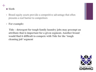 India’s premier M-school 
+ 
 Sixth 
• Brand equity assets provide a competitive advantage that often 
presents a real barrier to competitors 
• For example: 
Tide – detergent for tough family laundry jobs may preempt an 
attribute that is important for a given segment. Another brand 
would find it difficult to compete with Tide for the ‘tough 
cleaning job’ segment 
 