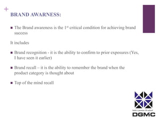 India’s premier M-school 
+ 
BRAND AWARNESS: 
 The Brand awareness is the 1st critical condition for achieving brand 
success 
It includes 
 Brand recognition - it is the ability to confirm to prior exposures (Yes, 
I have seen it earlier) 
 Brand recall – it is the ability to remember the brand when the 
product category is thought about 
 Top of the mind recall 
 