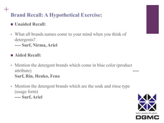 India’s premier M-school 
+ 
Brand Recall: A Hypothetical Exercise: 
 Unaided Recall: 
• What all brands names come to your mind when you think of 
detergents? 
---- Surf, Nirma, Ariel 
 Aided Recall: 
• Mention the detergent brands which come in blue color (product 
attribute) ---- 
Surf, Rin, Henko, Fena 
• Mention the detergent brands which are the soak and rinse type 
(usage form) 
---- Surf, Ariel 
 