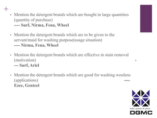 India’s premier M-school 
+ 
• Mention the detergent brands which are bought in large quantities 
(quantity of purchase) 
---- Surf, Nirma, Fena, Wheel 
• Mention the detergent brands which are to be given to the 
servant/maid for washing purpose(usage situation) 
---- Nirma, Fena, Wheel 
• Mention the detergent brands which are effective in stain removal 
(motivation) - 
--- Surf, Ariel 
• Mention the detergent brands which are good for washing woolens 
(applications) ---- 
Ezee, Genteel 
 
