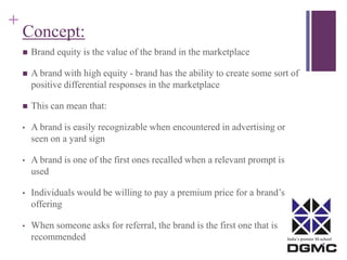 India’s premier M-school 
+ 
Concept: 
 Brand equity is the value of the brand in the marketplace 
 A brand with high equity - brand has the ability to create some sort of 
positive differential responses in the marketplace 
 This can mean that: 
• A brand is easily recognizable when encountered in advertising or 
seen on a yard sign 
• A brand is one of the first ones recalled when a relevant prompt is 
used 
• Individuals would be willing to pay a premium price for a brand’s 
offering 
• When someone asks for referral, the brand is the first one that is 
recommended 
 