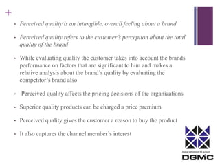 India’s premier M-school 
+ 
• Perceived quality is an intangible, overall feeling about a brand 
• Perceived quality refers to the customer’s perception about the total 
quality of the brand 
• While evaluating quality the customer takes into account the brands 
performance on factors that are significant to him and makes a 
relative analysis about the brand’s quality by evaluating the 
competitor’s brand also 
• Perceived quality affects the pricing decisions of the organizations 
• Superior quality products can be charged a price premium 
• Perceived quality gives the customer a reason to buy the product 
• It also captures the channel member’s interest 
 