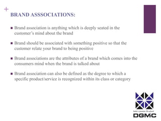 India’s premier M-school 
+ 
BRAND ASSSOCIATIONS: 
 Brand association is anything which is deeply seated in the 
customer’s mind about the brand 
 Brand should be associated with something positive so that the 
customer relate your brand to being positive 
 Brand associations are the attributes of a brand which comes into the 
consumers mind when the brand is talked about 
 Brand association can also be defined as the degree to which a 
specific product/service is recognized within its class or category 
 