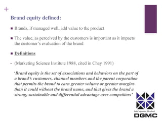 India’s premier M-school 
+ 
Brand equity defined: 
 Brands, if managed well, add value to the product 
 The value, as perceived by the customers is important as it impacts 
the customer’s evaluation of the brand 
 Definitions 
• (Marketing Science Institute 1988, cited in Chay 1991) 
‘Brand equity is the set of associations and behaviors on the part of 
a brand’s customers, channel members and the parent corporation 
that permits the brand to earn greater volume or greater margins 
than it could without the brand name, and that gives the brand a 
strong, sustainable and differential advantage over competitors’ 
 