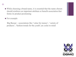 India’s premier M-school 
+ 
 While choosing a brand name, it is essential that the name chosen 
should reinforce an important attribute or benefit association that 
forms its product positioning 
 For example 
Big Bazaar – associations like ‘value for money’, ‘variety of 
products’, ‘fashion trends for the youth’,etc come to mind 
 