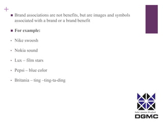 India’s premier M-school 
+ 
 Brand associations are not benefits, but are images and symbols 
associated with a brand or a brand benefit 
 For example: 
• Nike swoosh 
• Nokia sound 
• Lux – film stars 
• Pepsi – blue color 
• Britania – ting –ting-ta-ding 
 