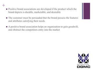 India’s premier M-school 
+ 
 Positive brand associations are developed if the product which the 
brand depicts is durable, marketable, and desirable 
 The customer must be persuaded that the brand possess the features 
and attributes satisfying their needs 
 A positive brand association helps an organization to gain goodwill, 
and obstruct the competitors entry into the market 
 