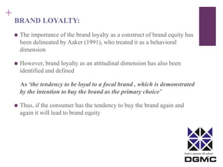 India’s premier M-school 
+ 
BRAND LOYALTY: 
 The importance of the brand loyalty as a construct of brand equity has 
been delineated by Aaker (1991), who treated it as a behavioral 
dimension 
 However, brand loyalty as an attitudinal dimension has also been 
identified and defined 
As ‘the tendency to be loyal to a focal brand , which is demonstrated 
by the intention to buy the brand as the primary choice’ 
 Thus, if the consumer has the tendency to buy the brand again and 
again it will lead to brand equity 
 
