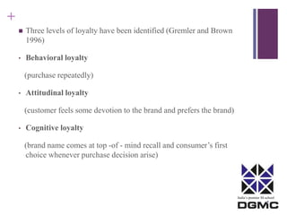 India’s premier M-school 
+ 
 Three levels of loyalty have been identified (Gremler and Brown 
1996) 
• Behavioral loyalty 
(purchase repeatedly) 
• Attitudinal loyalty 
(customer feels some devotion to the brand and prefers the brand) 
• Cognitive loyalty 
(brand name comes at top -of - mind recall and consumer’s first 
choice whenever purchase decision arise) 
 