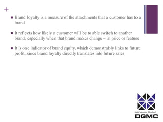 India’s premier M-school 
+ 
 Brand loyalty is a measure of the attachments that a customer has to a 
brand 
 It reflects how likely a customer will be to able switch to another 
brand, especially when that brand makes change – in price or feature 
 It is one indicator of brand equity, which demonstrably links to future 
profit, since brand loyalty directly translates into future sales 
 