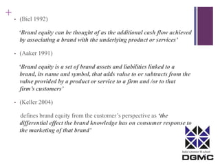 India’s premier M-school 
+ 
• (Biel 1992) 
‘Brand equity can be thought of as the additional cash flow achieved 
by associating a brand with the underlying product or services’ 
• (Aaker 1991) 
‘Brand equity is a set of brand assets and liabilities linked to a 
brand, its name and symbol, that adds value to or subtracts from the 
value provided by a product or service to a firm and /or to that 
firm’s customers’ 
• (Keller 2004) 
defines brand equity from the customer’s perspective as ‘the 
differential effect the brand knowledge has on consumer response to 
the marketing of that brand’ 
 