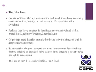 India’s premier M-school 
+ 
 The third level: 
• Consist of those who are also satisfied and in addition, have switching 
cost-cost in time, money, or performance risk associated with 
switching 
• Perhaps they have invested in learning a system associated with a 
brand. Eg: Machinery,Tractors,Chemicals,etc 
• Or perhaps there is a risk that another brand may not function well in 
a particular use context 
• To attract these buyers, competitors need to overcome the switching 
cost by offering an inducement to switch or by offering a benefit large 
enough to compensate 
• This group may be called switching - cost loyal 
 