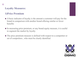 India’s premier M-school 
+ 
Loyalty Measures: 
1)Price Premium 
 A basic indicator of loyalty is the amount a customer will pay for the 
brand in comparison with another brand offering similar or fewer 
benefits 
 In measuring price premium, or any brand equity measure, it is useful 
to segment the market by loyalty 
 The price premium measure is defined with respect to a competitor or 
set of competitors , who must be clearly identified 
 