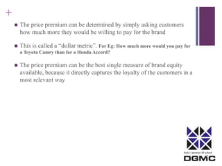 India’s premier M-school 
+ 
 The price premium can be determined by simply asking customers 
how much more they would be willing to pay for the brand 
 This is called a “dollar metric”. For Eg: How much more would you pay for 
a Toyota Camry than for a Honda Accord? 
 The price premium can be the best single measure of brand equity 
available, because it directly captures the loyalty of the customers in a 
most relevant way 
 