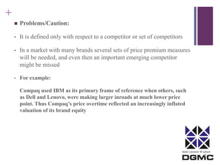 India’s premier M-school 
+ 
 Problems/Caution: 
• It is defined only with respect to a competitor or set of competitors 
• In a market with many brands several sets of price premium measures 
will be needed, and even then an important emerging competitor 
might be missed 
• For example: 
Compaq used IBM as its primary frame of reference when others, such 
as Dell and Lenovo, were making larger inroads at much lower price 
point. Thus Compaq’s price overtime reflected an increasingly inflated 
valuation of its brand equity 
 