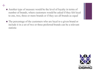 India’s premier M-school 
+ 
 Another type of measure would be the level of loyalty in terms of 
number of brands, where customers would be asked if they felt loyal 
to one, two, three or more brands or if they see all brands as equal 
 The percentage of the customers who are loyal to a given brand or 
include it in a set of two or three preferred brands can be a relevant 
statistic 
 