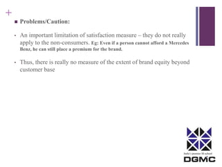 India’s premier M-school 
+ 
 Problems/Caution: 
• An important limitation of satisfaction measure – they do not really 
apply to the non-consumers. Eg: Even if a person cannot afford a Mercedes 
Benz, he can still place a premium for the brand. 
• Thus, there is really no measure of the extent of brand equity beyond 
customer base 
 