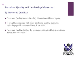 India’s premier M-school 
+ 
Perceived Quality and Leadership Measures: 
3) Perceived Quality: 
 Perceived Quality is one of the key dimensions of brand equity 
 It is highly associated with other key brand identity measures, 
including specific functional benefit variables 
 Perceived Quality also has the important attribute of being applicable 
across product classes 
 