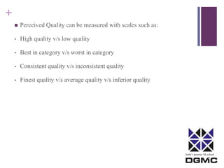 India’s premier M-school 
+ 
 Perceived Quality can be measured with scales such as: 
• High quality v/s low quality 
• Best in category v/s worst in category 
• Consistent quality v/s inconsistent quality 
• Finest quality v/s average quality v/s inferior quality 
 