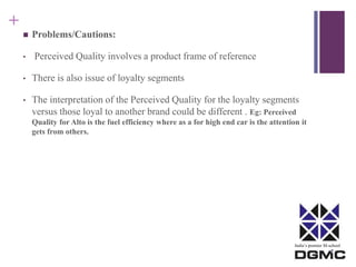 India’s premier M-school 
+ 
 Problems/Cautions: 
• Perceived Quality involves a product frame of reference 
• There is also issue of loyalty segments 
• The interpretation of the Perceived Quality for the loyalty segments 
versus those loyal to another brand could be different . Eg: Perceived 
Quality for Alto is the fuel efficiency where as a for high end car is the attention it 
gets from others. 
 
