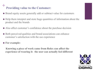 India’s premier M-school 
+ 
Providing value to the Customer: 
 Brand equity assets generally add or subtract value for customers 
 Help them interpret and store huge quantities of information about the 
product and the brands 
 Also affect customer’s confidence about the purchase decision 
 Both perceived qualities and brand associations can enhance 
customer’s satisfaction with the use experience 
 For example: 
Knowing a piece of work came from Rolex can affect the 
experience of wearing it: the user can actually feel different 
 