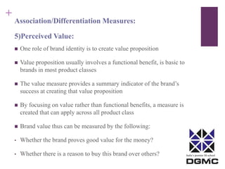 India’s premier M-school 
+ 
Association/Differentiation Measures: 
5)Perceived Value: 
 One role of brand identity is to create value proposition 
 Value proposition usually involves a functional benefit, is basic to 
brands in most product classes 
 The value measure provides a summary indicator of the brand’s 
success at creating that value proposition 
 By focusing on value rather than functional benefits, a measure is 
created that can apply across all product class 
 Brand value thus can be measured by the following: 
• Whether the brand proves good value for the money? 
• Whether there is a reason to buy this brand over others? 
 